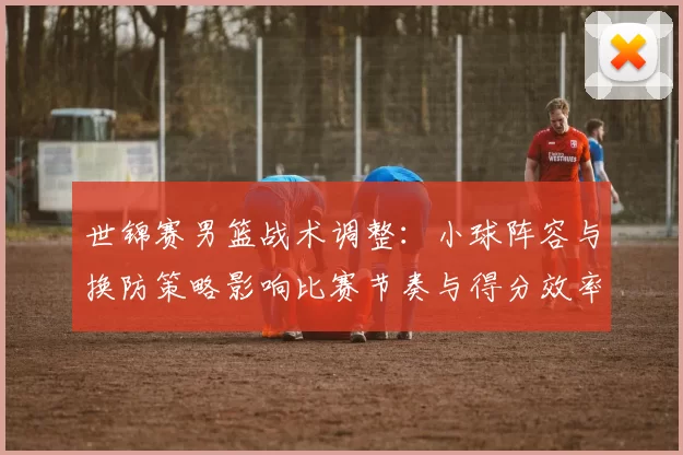 世锦赛男篮战术调整：小球阵容与换防策略影响比赛节奏与得分效率
