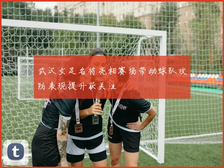 武汉女足名将亮相赛场带动球队攻防表现提升获关注