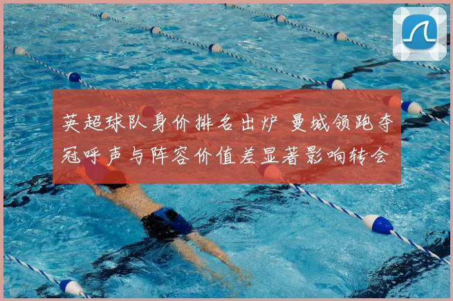 英超球队身价排名出炉 曼城领跑夺冠呼声与阵容价值差显著影响转会市场