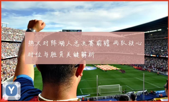热火对阵湖人总决赛前瞻 两队核心对位与胜负关键解析