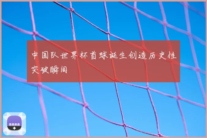 中国队世界杯首球诞生创造历史性突破瞬间