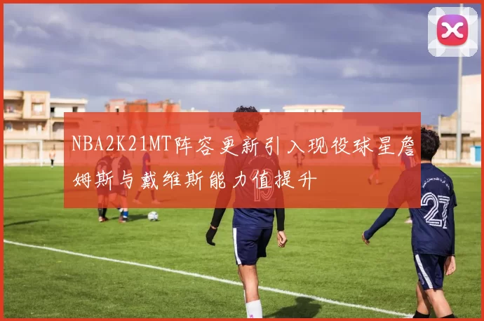 NBA2K21MT阵容更新引入现役球星詹姆斯与戴维斯能力值提升
