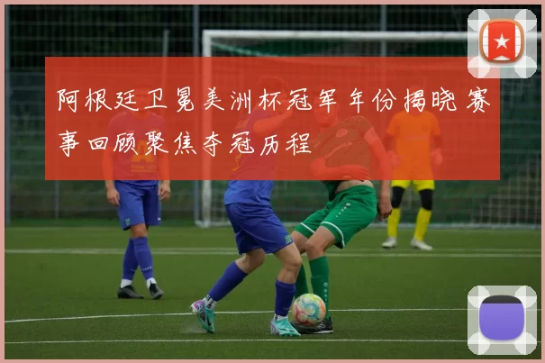 阿根廷卫冕美洲杯冠军年份揭晓 赛事回顾聚焦夺冠历程