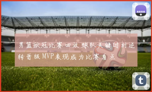 男篮欧冠比赛回放 球队关键时刻逆转晋级 MVP表现成为比赛看点