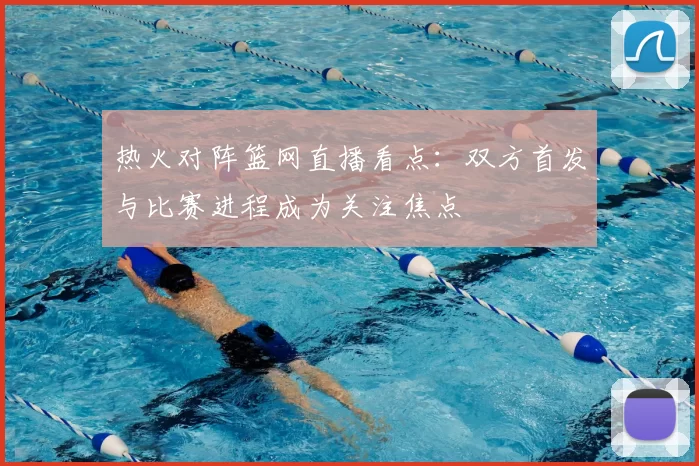 热火对阵篮网直播看点：双方首发与比赛进程成为关注焦点