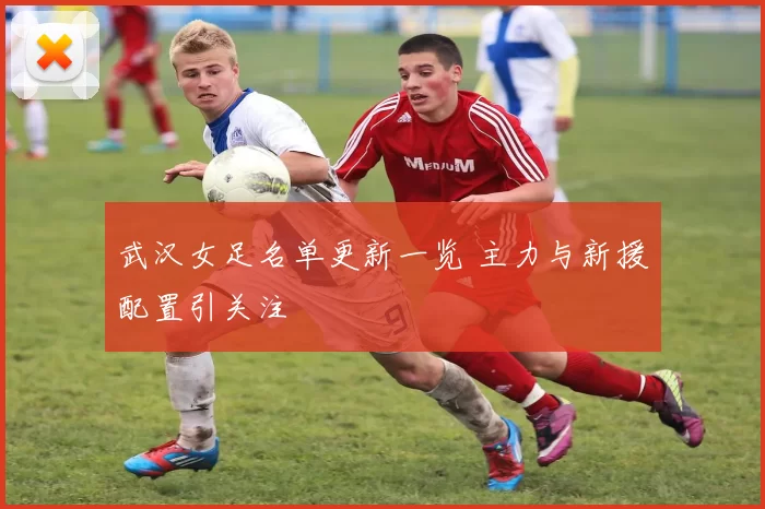 武汉女足名单更新一览 主力与新援配置引关注