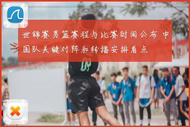 世锦赛男篮赛程与比赛时间公布 中国队关键对阵和转播安排看点