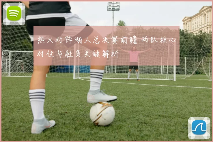 热火对阵湖人总决赛前瞻 两队核心对位与胜负关键解析