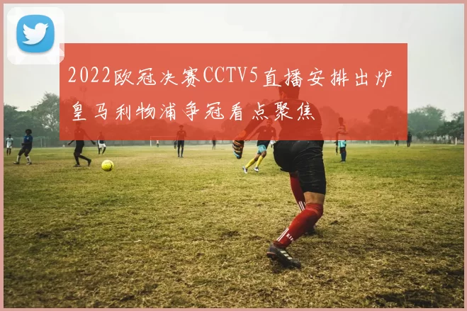 2022欧冠决赛CCTV5直播安排出炉 皇马利物浦争冠看点聚焦