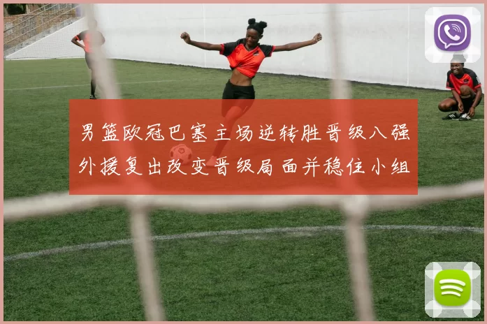 男篮欧冠巴塞主场逆转胜晋级八强外援复出改变晋级局面并稳住小组形势
