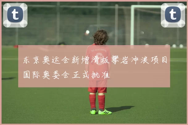 东京奥运会新增滑板攀岩冲浪项目国际奥委会正式批准