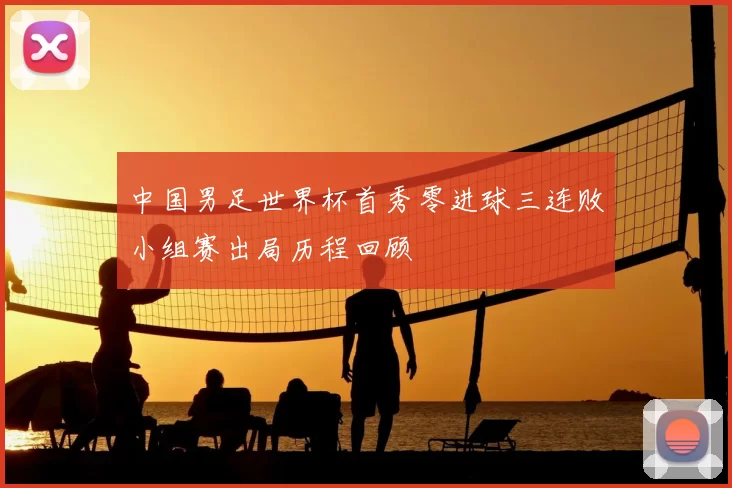 中国男足世界杯首秀零进球三连败小组赛出局历程回顾