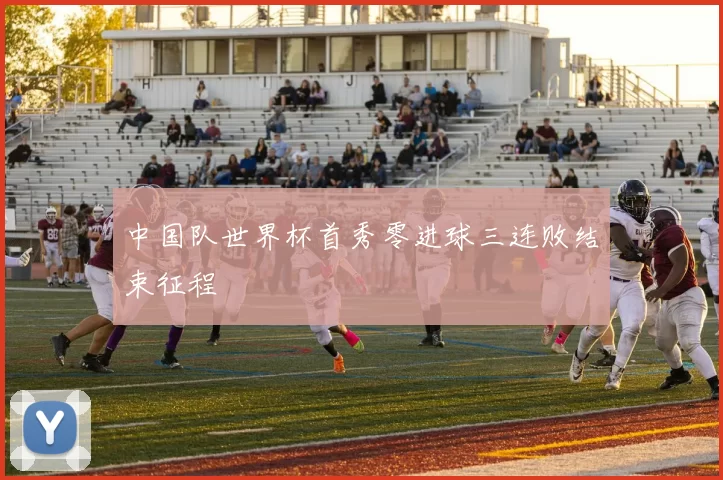 中国队世界杯首秀零进球三连败结束征程