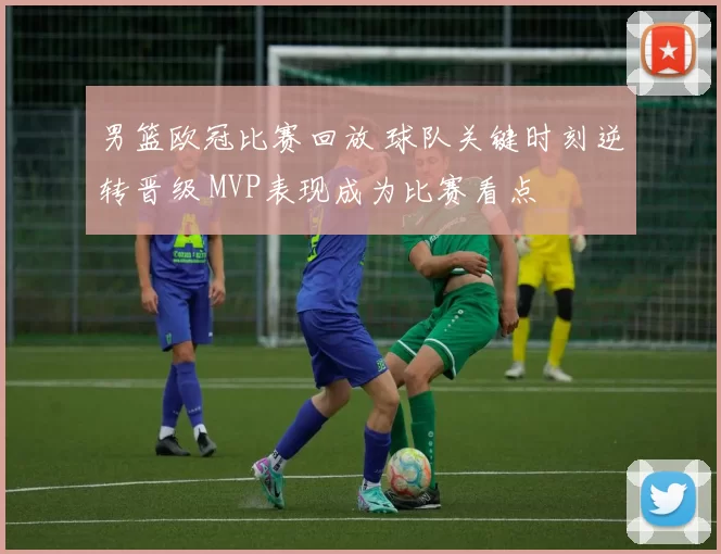 男篮欧冠比赛回放 球队关键时刻逆转晋级 MVP表现成为比赛看点