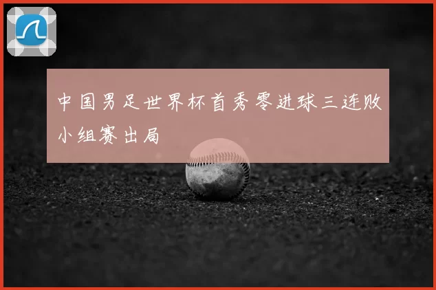 中国男足世界杯首秀零进球三连败小组赛出局