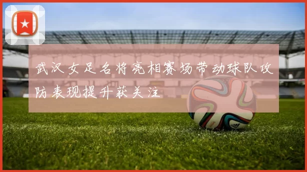 武汉女足名将亮相赛场带动球队攻防表现提升获关注