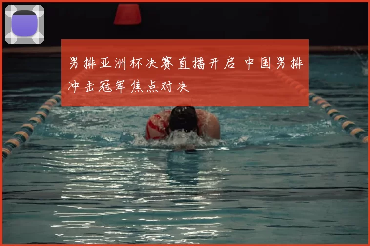 男排亚洲杯决赛直播开启 中国男排冲击冠军焦点对决