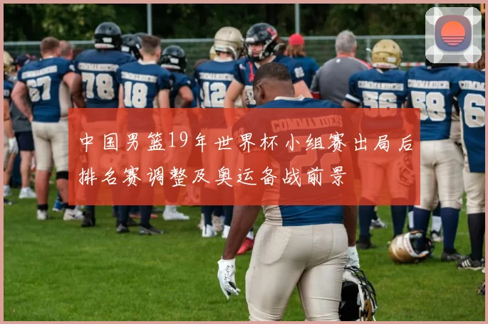 中国男篮19年世界杯小组赛出局后排名赛调整及奥运备战前景