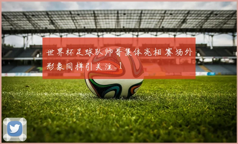 世界杯足球队帅哥集体亮相 赛场外形象同样引关注_1