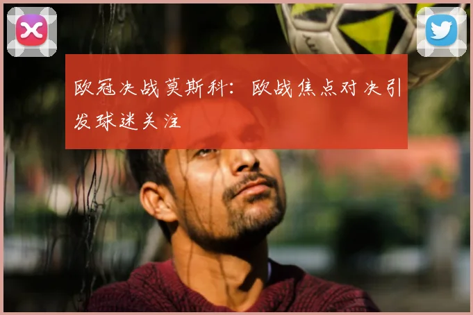 欧冠决战莫斯科：欧战焦点对决引发球迷关注