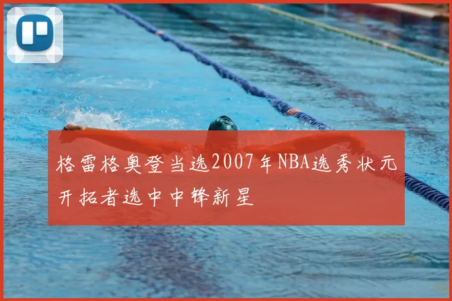 格雷格奥登当选2007年NBA选秀状元开拓者选中中锋新星
